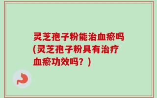 灵芝孢子粉能治血瘀吗(灵芝孢子粉具有治疗血瘀功效吗？)