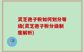 灵芝孢子粉如何划分等级(灵芝孢子粉分级制度解析)