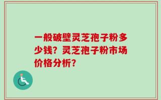 一般破壁灵芝孢子粉多少钱？灵芝孢子粉市场价格分析？