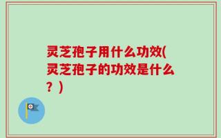 灵芝孢子用什么功效(灵芝孢子的功效是什么？)