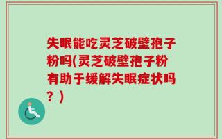 失眠能吃灵芝破壁孢子粉吗(灵芝破壁孢子粉有助于缓解失眠症状吗？)