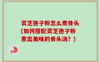 灵芝孢子粉怎么煮骨头(如何搭配灵芝孢子粉煮出美味的骨头汤？)