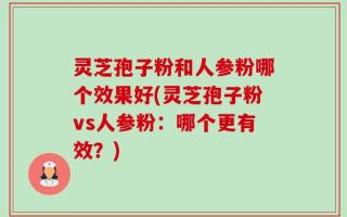 灵芝孢子粉和人参粉哪个效果好(灵芝孢子粉vs人参粉：哪个更有效？)