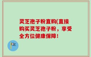 灵芝孢子粉直购(直接购买灵芝孢子粉，享受全方位健康保障！