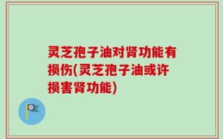 灵芝孢子油对肾功能有损伤(灵芝孢子油或许损害肾功能)