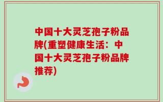 中国十大灵芝孢子粉品牌(重塑健康生活：中国十大灵芝孢子粉品牌推荐)