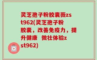 灵芝孢子粉胶囊薇zst962(灵芝孢子粉胶囊，改善免疫力，提升健康  微壮体验zst962)