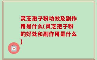 灵芝孢子粉功效及副作用是什么(灵芝孢子粉的好处和副作用是什么)