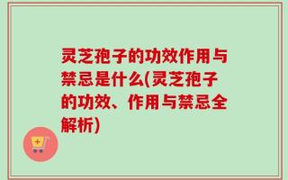 灵芝孢子的功效作用与禁忌是什么(灵芝孢子的功效、作用与禁忌全解析)