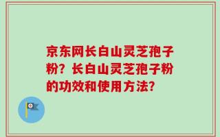 京东网长白山灵芝孢子粉？长白山灵芝孢子粉的功效和使用方法？