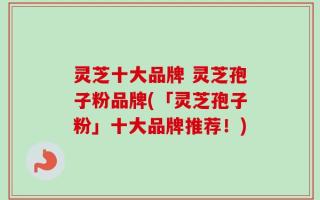 灵芝十大品牌 灵芝孢子粉品牌(「灵芝孢子粉」十大品牌推荐！)