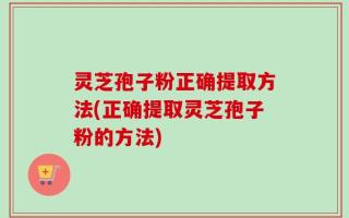 灵芝孢子粉正确提取方法(正确提取灵芝孢子粉的方法)