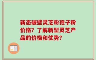 新态破壁灵芝粉孢子粉价格？了解新型灵芝产品的价格和优势？