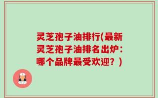 灵芝孢子油排行(最新灵芝孢子油排名出炉：哪个品牌最受欢迎？)
