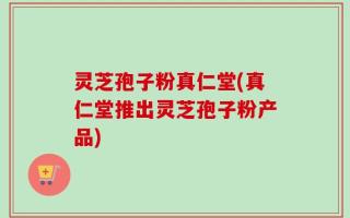 灵芝孢子粉真仁堂(真仁堂推出灵芝孢子粉产品)