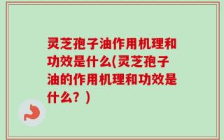 灵芝孢子油作用机理和功效是什么(灵芝孢子油的作用机理和功效是什么？)