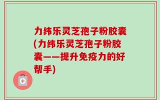力纬乐灵芝孢子粉胶囊(力纬乐灵芝孢子粉胶囊——提升免疫力的好帮手)