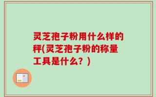 灵芝孢子粉用什么样的秤(灵芝孢子粉的称量工具是什么？)