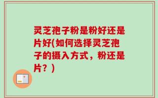 灵芝孢子粉是粉好还是片好(如何选择灵芝孢子的摄入方式，粉还是片？)