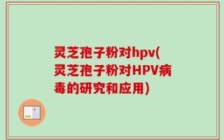 灵芝孢子粉对hpv(灵芝孢子粉对HPV病毒的研究和应用)