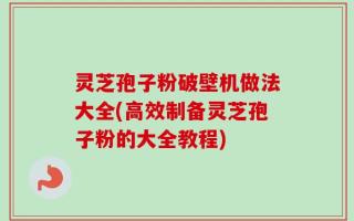 灵芝孢子粉破壁机做法大全(高效制备灵芝孢子粉的大全教程)