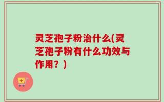 灵芝孢子粉治什么(灵芝孢子粉有什么功效与作用？)