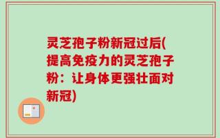 灵芝孢子粉新冠过后(提高免疫力的灵芝孢子粉：让身体更强壮面对新冠)