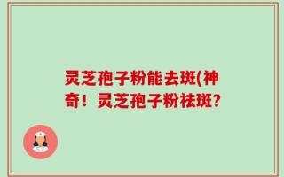 灵芝孢子粉能去斑(神奇！灵芝孢子粉祛斑？