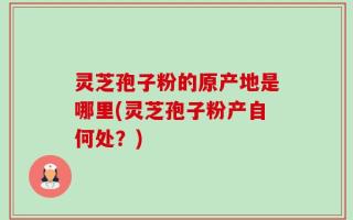 灵芝孢子粉的原产地是哪里(灵芝孢子粉产自何处？)