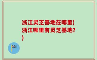 浙江灵芝基地在哪里(浙江哪里有灵芝基地？)