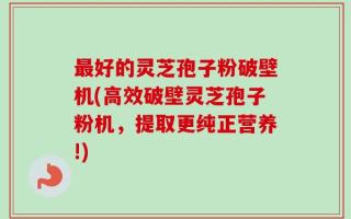 最好的灵芝孢子粉破壁机(高效破壁灵芝孢子粉机，提取更纯正营养!)