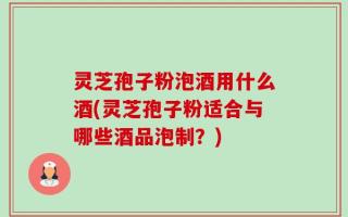 灵芝孢子粉泡酒用什么酒(灵芝孢子粉适合与哪些酒品泡制？)