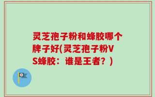 灵芝孢子粉和蜂胶哪个牌子好(灵芝孢子粉VS蜂胶：谁是王者？)
