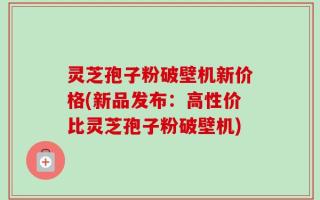灵芝孢子粉破壁机新价格(新品发布：高性价比灵芝孢子粉破壁机)