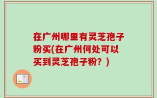 在广州哪里有灵芝孢子粉买(在广州何处可以买到灵芝孢子粉？)