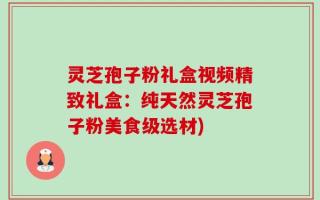 灵芝孢子粉礼盒视频精致礼盒：纯天然灵芝孢子粉美食级选材)