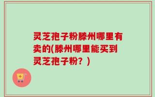 灵芝孢子粉滕州哪里有卖的(滕州哪里能买到灵芝孢子粉？)