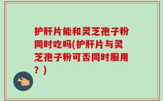 护肝片能和灵芝孢子粉同时吃吗(护肝片与灵芝孢子粉可否同时服用？)