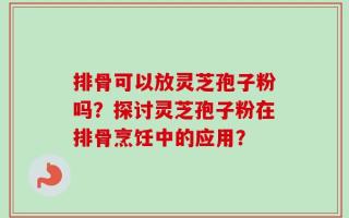 排骨可以放灵芝孢子粉吗？探讨灵芝孢子粉在排骨烹饪中的应用？
