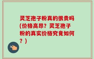 灵芝孢子粉真的很贵吗(价格高昂？灵芝孢子粉的真实价格究竟如何？)