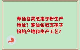 寿仙谷灵芝孢子粉生产地址？寿仙谷灵芝孢子粉的产地和生产工艺？
