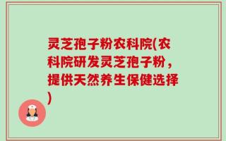 灵芝孢子粉农科院(农科院研发灵芝孢子粉，提供天然养生保健选择)