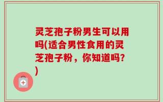 灵芝孢子粉男生可以用吗(适合男性食用的灵芝孢子粉，你知道吗？)