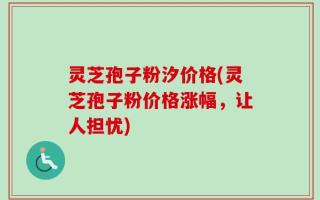灵芝孢子粉汐价格(灵芝孢子粉价格涨幅，让人担忧)