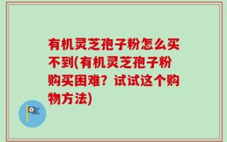 有机灵芝孢子粉怎么买不到(有机灵芝孢子粉购买困难？试试这个购物方法)