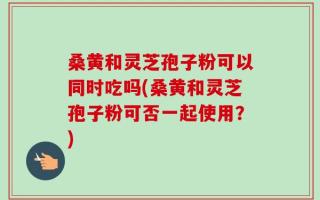 桑黄和灵芝孢子粉可以同时吃吗(桑黄和灵芝孢子粉可否一起使用？)