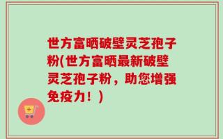 世方富晒破壁灵芝孢子粉(世方富晒最新破壁灵芝孢子粉，助您增强免疫力！)
