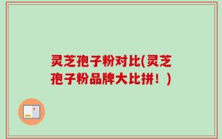 灵芝孢子粉对比(灵芝孢子粉品牌大比拼！)