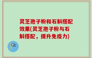 灵芝孢子粉和石斛搭配效果(灵芝孢子粉与石斛搭配，提升免疫力)