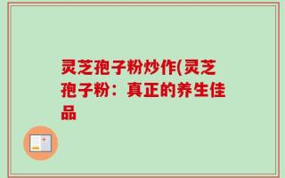灵芝孢子粉炒作(灵芝孢子粉：真正的养生佳品